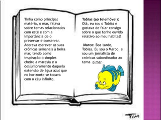 Tinha como principal
matéria, o mar, falava
sobre temas relacionados
com este e com a
importância de o
preservar e conservar.
Adorava escrever as suas
crónicas semanais à beira
mar, tendo como
inspiração o simples
cheiro a maresia e o
deslumbramento daquela
extensão de água azul que
no horizonte se tocava
com o céu infinito.
Tobias (ao telemóvel):
Olá, eu sou o Tobias e
gostava de falar consigo
sobre o que tenho ouvido
relativo ao meu habitat!
Marco: Boa tarde,
Tobias. Eu sou o Marco, e
sou um jornalista de
crónicas subordinadas ao
tema o mar.
 