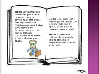Tobias: Devo admitir que
sei quem é, pois andei a
pesquisar com quem
deveria falar, para chegar
mais rapidamente ao
coração das pessoas. E visto
que o senhor é um
jornalista com gosto pelo
mar, ou seja, um
comunicador achei que era
a pessoa ideal para me
ajudar.
Marco: Sendo assim, acho
mesmo que vieste falar com
a pessoa certa para te
ajudar. Diz-me o que te
preocupa pequeno peixe!
Tobias: Eu tenho lido
notícias sobre a elevada
taxa de descarga de
desperdícios para o mar da
vossa parte.
 