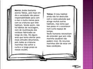 Marco: Andas bastante
atento Tobias, pois hoje em
dia a sociedade não possui
responsabilidade para com
o mar e muito menos para
com as criaturas que nele
habitam. Sendo assim, não
há hábitos de reciclagem,
nem de reutilização dos
resíduos fabricados ao
longo da vida. Há alguns
anos que tento alertar para
essas atitudes desumanas,
pois todas as criaturas
marinhas irão sofrer a
curto e a longo prazo as
nossas acções.
Tobias: O meu habitat
ainda não foi destruído
com a vasta poluição que
atinge muitos outros
habitats, mas temo que
isso possa vir a acontecer
num curto espaço de
tempo.
Vocês humanos necessitam
de entender que sem vida
marinha saudável não
podem viver. Os recursos
marinhos têm de estar em
boas condições.
 