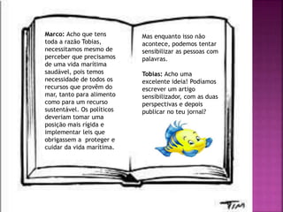 Marco: Acho que tens
toda a razão Tobias,
necessitamos mesmo de
perceber que precisamos
de uma vida marítima
saudável, pois temos
necessidade de todos os
recursos que provêm do
mar, tanto para alimento
como para um recurso
sustentável. Os políticos
deveriam tomar uma
posição mais rígida e
implementar leis que
obrigassem a proteger e
cuidar da vida marítima.
Mas enquanto isso não
acontece, podemos tentar
sensibilizar as pessoas com
palavras.
Tobias: Acho uma
excelente ideia! Podíamos
escrever um artigo
sensibilizador, com as duas
perspectivas e depois
publicar no teu jornal?
 