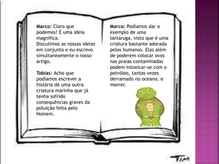 Marco: Claro que
podemos! É uma ideia
magnífica.
Discutimos as nossas ideias
em conjunto e eu escrevo
simultaneamente o nosso
artigo.
Tobias: Acho que
podíamos escrever a
história de uma outra
criatura marinha que já
tenha sofrido
consequências graves da
poluição feita pelo
Homem.
Marco: Podíamos dar o
exemplo de uma
tartaruga, visto que é uma
criatura bastante adorada
pelos humanos. Elas além
de poderem colocar ovos
nas praias contaminadas
podem intoxicar-se com o
petróleo, tantas vezes
derramado no oceano, e
morrer.
 