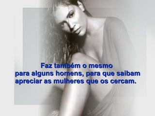 Faz também o mesmo  para alguns homens, para que saibam apreciar as mulheres que os cercam.   