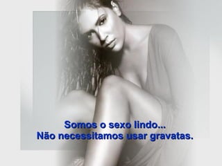 Somos o sexo lindo...  Não necessitamos usar gravatas.  
