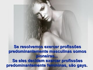 Se resolvemos exercer profissões predominantemente masculinas somos pioneiras...  Se eles decidem exercer profissões predominantemente femininas, são gays.   