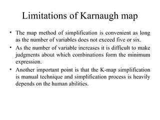 Limitations of Karnaugh map
• The map method of simplification is convenient as long
as the number of variables does not exceed five or six.
• As the number of variable increases it is difficult to make
judgments about which combinations form the minimum
expression.
• Another important point is that the K-map simplification
is manual technique and simplification process is heavily
depends on the human abilities.
 
