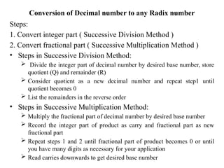 Conversion of Decimal number to any Radix number
Steps:
1. Convert integer part ( Successive Division Method )
2. Convert fractional part ( Successive Multiplication Method )
• Steps in Successive Division Method:
 Divide the integer part of decimal number by desired base number, store
quotient (Q) and remainder (R)
 Consider quotient as a new decimal number and repeat step1 until
quotient becomes 0
 List the remainders in the reverse order
• Steps in Successive Multiplication Method:
 Multiply the fractional part of decimal number by desired base number
 Record the integer part of product as carry and fractional part as new
fractional part
 Repeat steps 1 and 2 until fractional part of product becomes 0 or until
you have many digits as necessary for your application
 Read carries downwards to get desired base number
 