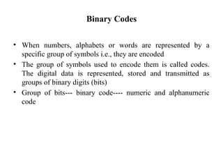 Binary Codes
• When numbers, alphabets or words are represented by a
specific group of symbols i.e., they are encoded
• The group of symbols used to encode them is called codes.
The digital data is represented, stored and transmitted as
groups of binary digits (bits)
• Group of bits--- binary code---- numeric and alphanumeric
code
 