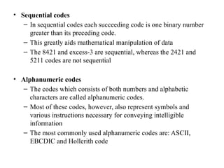 • Sequential codes
– In sequential codes each succeeding code is one binary number
greater than its preceding code.
– This greatly aids mathematical manipulation of data
– The 8421 and excess-3 are sequential, whereas the 2421 and
5211 codes are not sequential
• Alphanumeric codes
– The codes which consists of both numbers and alphabetic
characters are called alphanumeric codes.
– Most of these codes, however, also represent symbols and
various instructions necessary for conveying intelligible
information
– The most commonly used alphanumeric codes are: ASCII,
EBCDIC and Hollerith code
 