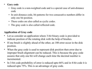 • Gary code
– Gray code is a non-weighted code and is a special case of unit-distance
code
– In unit distance code, bit patterns for two consecutive numbers differ in
only one bit position.
– These codes are also called as cyclic codes.
– The gray code is also called reflected code.
Application of Gray code
• Let us consider an application where 3-bit binary code is provided to
indicate position of the rotating disk with the help of brushes.
• If one brush is slightly ahead of the other, an 180 error occur in the disk
position.
• When the gray code is used to represent disk position then error due to
improper brush alignment can be reduced. This is because the gray code
assures that only one bit will change each time the decimal number is
incremented.
• In 3-bit code probability of error is reduced upto 66% and in 4-bit code it is
reduced upto 75%. This is an advantage of gray code.
 
