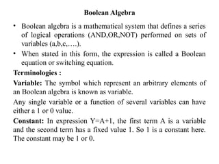 Boolean Algebra
• Boolean algebra is a mathematical system that defines a series
of logical operations (AND,OR,NOT) performed on sets of
variables (a,b,c,….).
• When stated in this form, the expression is called a Boolean
equation or switching equation.
Terminologies :
Variable: The symbol which represent an arbitrary elements of
an Boolean algebra is known as variable.
Any single variable or a function of several variables can have
either a 1 or 0 value.
Constant: In expression Y=A+1, the first term A is a variable
and the second term has a fixed value 1. So 1 is a constant here.
The constant may be 1 or 0.
 