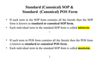 Standard (Canonical) SOP &
Standard (Canonical) POS Form
• If each term in the SOP form contains all the literals then the SOP
form is known as standard or canonical SOP form.
• Each individual term in the standard SOP form is called minterm.
+
• If each term in POS form contains all the literals then the POS form
is known as standard or canonical POS form.
• Each individual term in the standard SOP form is called maxterm.
)
 