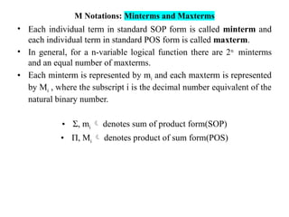 M Notations: Minterms and Maxterms
• Each individual term in standard SOP form is called minterm and
each individual term in standard POS form is called maxterm.
• In general, for a n-variable logical function there are 2n
minterms
and an equal number of maxterms.
• Each minterm is represented by mi and each maxterm is represented
by Mi , where the subscript i is the decimal number equivalent of the
natural binary number.
• Σ, mi  denotes sum of product form(SOP)
• Π, Mi  denotes product of sum form(POS)
 