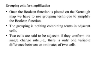 Grouping cells for simplification
• Once the Boolean function is plotted on the Karnaugh
map we have to use grouping technique to simplify
the Boolean function.
• The grouping is nothing combining terms in adjacent
cells.
• Two cells are said to be adjacent if they conform the
single change rule.,i.e., there is only one variable
difference between co-ordinates of two cells.
 