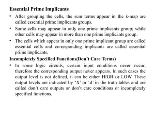 Essential Prime Implicants
• After grouping the cells, the sum terms appear in the k-map are
called essential prime implicants groups.
• Some cells may appear in only one prime implicants group; while
other cells may appear in more than one prime implicants group.
• The cells which appear in only one prime implicant group are called
essential cells and corresponding implicants are called essential
prime implicants.
Incompletely Specified Functions(Don’t Care Terms)
• In some logic circuits, certain input conditions never occur,
therefore the corresponding output never appears. In such cases the
output level is not defined, it can be either HIGH or LOW. These
output levels are indicated by ‘X’ or ‘d’ in the truth tables and are
called don’t care outputs or don’t care conditions or incompletely
specified functions.
 