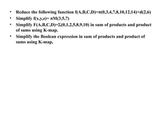 • Reduce the following function f(A,B,C,D)=π(0,3,4,7,8,10,12,14)+d(2,6)
• Simplify f(x,y,z)= πM(3,5,7)
• Simplify F(A,B,C,D)=Σ(0,1,2,5,8,9,10) in sum of products and product
of sums using K-map.
• Simplify the Boolean expression in sum of products and product of
sums using K-map,
 