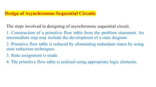Design of Asynchronous Sequential Circuits
The steps involved in designing of asynchronous sequential circuit.
1. Construction of a primitive flow table from the problem statement. An
intermediate step may include the development of a state diagram
2. Primitive flow table is reduced by eliminating redundant states by using
state reduction techniques.
3. State assignment is made.
4. The primitive flow table is realized using appropriate logic elements.
 