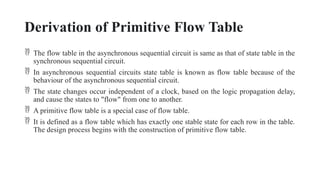 Derivation of Primitive Flow Table
 The flow table in the asynchronous sequential circuit is same as that of state table in the
synchronous sequential circuit.
 In asynchronous sequential circuits state table is known as flow table because of the
behaviour of the asynchronous sequential circuit.
 The state changes occur independent of a clock, based on the logic propagation delay,
and cause the states to "flow" from one to another.
 A primitive flow table is a special case of flow table.
 It is defined as a flow table which has exactly one stable state for each row in the table.
The design process begins with the construction of primitive flow table.
 
