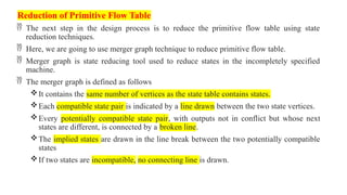 Reduction of Primitive Flow Table
 The next step in the design process is to reduce the primitive flow table using state
reduction techniques.
 Here, we are going to use merger graph technique to reduce primitive flow table.
 Merger graph is state reducing tool used to reduce states in the incompletely specified
machine.
 The merger graph is defined as follows
It contains the same number of vertices as the state table contains states.
Each compatible state pair is indicated by a line drawn between the two state vertices.
Every potentially compatible state pair, with outputs not in conflict but whose next
states are different, is connected by a broken line.
The implied states are drawn in the line break between the two potentially compatible
states
If two states are incompatible, no connecting line is drawn.
 