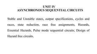 UNIT IV
ASYNCHRONOUS SEQUENTIAL CIRCUITS
Stable and Unstable states, output specifications, cycles and
races, state reduction, race free assignments, Hazards,
Essential Hazards, Pulse mode sequential circuits, Design of
Hazard free circuits.
 