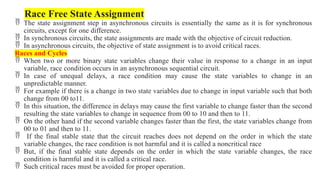 Race Free State Assignment
 The state assignment step in asynchronous circuits is essentially the same as it is for synchronous
circuits, except for one difference.
 In synchronous circuits, the state assignments are made with the objective of circuit reduction.
 In asynchronous circuits, the objective of state assignment is to avoid critical races.
Races and Cycles
 When two or more binary state variables change their value in response to a change in an input
variable, race condition occurs in an asynchronous sequential circuit.
 In case of unequal delays, a race condition may cause the state variables to change in an
unpredictable manner.
 For example if there is a change in two state variables due to change in input variable such that both
change from 00 to11.
 In this situation, the difference in delays may cause the first variable to change faster than the second
resulting the state variables to change in sequence from 00 to 10 and then to 11.
 On the other hand if the second variable changes faster than the first, the state variables change from
00 to 01 and then to 11.
 If the final stable state that the circuit reaches does not depend on the order in which the state
variable changes, the race condition is not harmful and it is called a noncritical race
 But, if the final stable state depends on the order in which the state variable changes, the race
condition is harmful and it is called a critical race.
 Such critical races must be avoided for proper operation.
 
