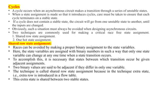 Cycles
• A cycle occurs when an asynchronous circuit makes a transition through a series of unstable states.
• When a state assignment is made so that it introduces cycles, care must be taken to ensure that each
cycle terminates on a stable state.
• If a cycle does not contain a stable state, the circuit will go from one unstable state to another, until
the inputs are changed.
• Obviously, such a situation must always be avoided when designing asynchronous circuits.
• Two techniques are commonly used for making a critical race free state assignment.
1. Shared row state assignment.
2. One hot state assignment.
Shared row state assignment:
• Races can be avoided by making a proper binary assignment to the state variables.
• Here, the state variables are assigned with binary numbers in such a way that only one state
variable can change at any one time when a state transition occurs.
• To accomplish this, it is necessary that states between which transition occur be given
adjacent assignments.
• Two binary values are said to be adjacent if they differ in only one variable.
• The technique is called shared row state assignment because in the technique extra state,
i.e., extra row is introduced in a flow table.
• This extra state is shared between two stable states.
 