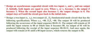 • Design an asynchronous sequential circuit with two inputs x1 and x2 and one output
Z. Initially, both inputs are equal to zero. When x1 or x2 becomes 1, the output Z
becomes 1. When the second input also becomes 1, the output changes to 0. The
output stays at 0 until the circuit goes back to the initial state.
• Design a two-input (x1, x2), two-output (Z1, Z2) fundamental-mode circuit that has the
following specifications. When x1x2 =00, Z1Z2 =00. The output 10 will be produced
following the occurrence of the input sequence 00-01-11. The output will remain at 10
until the input returns to 00 at which time it becomes 00. An output of 01 will be
produced following the receipt of the input sequence 00-10-11. And once again, the
output will remain at 01 until a 00 input occurs, which returns the output to 00.
 