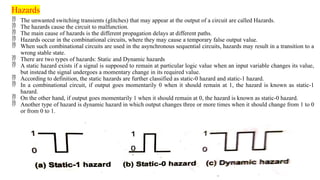 Hazards
 The unwanted switching transients (glitches) that may appear at the output of a circuit are called Hazards.
 The hazards cause the circuit to malfunction.
 The main cause of hazards is the different propagation delays at different paths.
 Hazards occur in the combinational circuits, where they may cause a temporary false output value.
 When such combinational circuits are used in the asynchronous sequential circuits, hazards may result in a transition to a
wrong stable state.
 There are two types of hazards: Static and Dynamic hazards
 A static hazard exists if a signal is supposed to remain at particular logic value when an input variable changes its value,
but instead the signal undergoes a momentary change in its required value.
 According to definition, the static hazards are further classified as static-0 hazard and static-1 hazard.
 In a combinational circuit, if output goes momentarily 0 when it should remain at 1, the hazard is known as static-1
hazard.
 On the other hand, if output goes momentarily 1 when it should remain at 0, the hazard is known as static-0 hazard.
 Another type of hazard is dynamic hazard in which output changes three or more times when it should change from 1 to 0
or from 0 to 1.
 