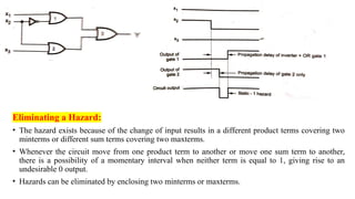 Eliminating a Hazard:
• The hazard exists because of the change of input results in a different product terms covering two
minterms or different sum terms covering two maxterms.
• Whenever the circuit move from one product term to another or move one sum term to another,
there is a possibility of a momentary interval when neither term is equal to 1, giving rise to an
undesirable 0 output.
• Hazards can be eliminated by enclosing two minterms or maxterms.
 