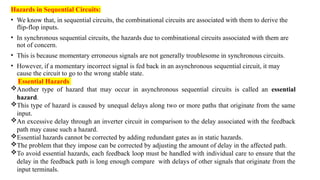 Hazards in Sequential Circuits:
• We know that, in sequential circuits, the combinational circuits are associated with them to derive the
flip-flop inputs.
• In synchronous sequential circuits, the hazards due to combinational circuits associated with them are
not of concern.
• This is because momentary erroneous signals are not generally troublesome in synchronous circuits.
• However, if a momentary incorrect signal is fed back in an asynchronous sequential circuit, it may
cause the circuit to go to the wrong stable state.
Essential Hazards
Another type of hazard that may occur in asynchronous sequential circuits is called an essential
hazard.
This type of hazard is caused by unequal delays along two or more paths that originate from the same
input.
An excessive delay through an inverter circuit in comparison to the delay associated with the feedback
path may cause such a hazard.
Essential hazards cannot be corrected by adding redundant gates as in static hazards.
The problem that they impose can be corrected by adjusting the amount of delay in the affected path.
To avoid essential hazards, each feedback loop must be handled with individual care to ensure that the
delay in the feedback path is long enough compare with delays of other signals that originate from the
input terminals.
 