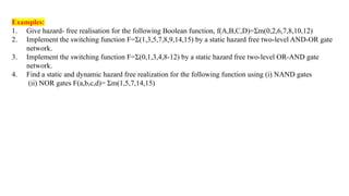 Examples:
1. Give hazard- free realisation for the following Boolean function, f(A,B,C,D)=Σm(0,2,6,7,8,10,12)
2. Implement the switching function F=Σ(1,3,5,7,8,9,14,15) by a static hazard free two-level AND-OR gate
network.
3. Implement the switching function F=Σ(0,1,3,4,8-12) by a static hazard free two-level OR-AND gate
network.
4. Find a static and dynamic hazard free realization for the following function using (i) NAND gates
(ii) NOR gates F(a,b,c,d)= Σm(1,5,7,14,15)
 