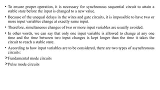 • To ensure proper operation, it is necessary for synchronous sequential circuit to attain a
stable state before the input is changed to a new value.
• Because of the unequal delays in the wires and gate circuits, it is impossible to have two or
more input variables change at exactly same input.
• Therefore, simultaneous changes of two or more input variables are usually avoided.
• In other words, we can say that only one input variable is allowed to change at any one
time and the time between two input changes is kept longer than the time it takes the
circuit to reach a stable state.
• According to how input variables are to be considered, there are two types of asynchronous
circuits:
Fundamental mode circuits
Pulse mode circuits
 