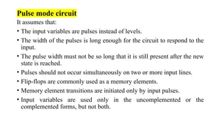 Pulse mode circuit
It assumes that:
• The input variables are pulses instead of levels.
• The width of the pulses is long enough for the circuit to respond to the
input.
• The pulse width must not be so long that it is still present after the new
state is reached.
• Pulses should not occur simultaneously on two or more input lines.
• Flip-flops are commonly used as a memory elements.
• Memory element transitions are initiated only by input pulses.
• Input variables are used only in the uncomplemented or the
complemented forms, but not both.
 