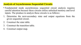 Analysis of Asynchronous Sequential Circuits
• Fundamental mode asynchronous sequential circuit analysis requires
careful attention because these circuits utilize unlocked memory and level
inputs. The produce to analyze these circuits is as follows:
1. Determine the next-secondary state and output equations from the
given sequential circuit.
2. Construct the state table.
3. Construct the transition table.
4. Construct output map.
 