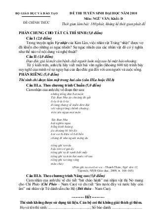 BỘ GIÁO DỤC VÀ ĐÀO TẠO
ĐỀ CHÍNH THỨC
ĐỀ THI TUYỂN SINH ĐẠI HỌC NĂM 2010
Môn: NGỮ VĂN; Khối: D
Thời gian làm bài: 180 phút, không kể thời gian phát đề
PHẦN CHUNG CHO TẤT CẢ THÍ SINH (5,0 điểm)
Câu I (2,0 điểm)
Trong truyện ngắn Vợ nhặt của Kim Lân, việc nhân vật Tràng “nhặt” được vợ
đã khiến cho những ai ngạc nhiên? Sự ngạc nhiên của các nhân vật đó có ý nghĩa
như thế nào về nội dung và nghệ thuật?
Câu II (3,0 điểm)
Đạo đức giả là một căn bệnh chết người luôn nấp sau bộ mặt hào nhoáng.
Từ ý kiến trên, anh/chị hãy viết một bài văn ngắn (khoảng 600 từ) trình bày
suy nghĩ của mình về sự nguy hại của đạo đức giả đối với con người và cuộc sống.
PHẦN RIÊNG (5,0 điểm)
Thí sinh chỉ được làm một trong hai câu (câu III.a hoặc III.b)
Câu III.a. Theo chương trình Chuẩn (5,0 điểm)
Cảm nhận của anh/chị về đoạn thơ sau:
những tiếng đàn bọt nước
Tây Ban Nha áo choàng đỏ gắt
li-la li-la li-la
đi lang thang về miền đơn độc
với vầng trăng chếnh choáng
trên yên ngựa mỏi mòn
Tây Ban Nha
hát nghêu ngao
bỗng kinh hoàng
áo choàng bê bết đỏ
Lor-ca bị điệu về bãi bắn
chàng đi như người mộng du
tiếng ghi ta nâu
bầu trời cô gái ấy
tiếng ghi ta lá xanh biết mấy
tiếng ghi ta tròn bọt nước vỡ tan
tiếng ghi ta ròng ròng
máu chảy
(Đàn ghi ta của Lor-ca – Thanh Thảo, Ngữ văn 12,
Tập một, NXB Giáo dục, 2009, tr. 164-165)
Câu III.b. Theo chương trình Nâng cao (5,0 điểm)
Cảm nhận của anh/chị về chi tiết “bát cháo hành” mà nhân vật thị Nở mang
cho Chí Phèo (Chí Phèo – Nam Cao) và chi tiết “ấm nước đầy và nước hãy còn
ấm” mà nhân vật Từ dành sẵn cho Hộ (Đời thừa – Nam Cao).
---------- Hết ----------
Thí sinh không được sử dụng tài liệu. Cán bộ coi thi không giải thích gì thêm.
Họ và tên thí sinh: .............................................; Số báo danh: ................................
 