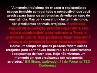 "A maneira tradicional de encarar a exploração do espaço tem sido carregar todo o combustível que você precisa para trazer os astronautas de volta em caso de emergência. Mas para conseguir chegar mais longe, nós precisamos ser mais arrojados.  A primeira equipe de expedição precisa viajar até a Lua sem o combustível para retornar a Terra, e produzi-lo por lá. Nós podemos fazer isso em 7 anos, e eu pretendo liderar essa expedição.  Houve um tempo em que as pessoas faziam coisas arrojadas para abrir novas fronteiras. Nós coletivamente esquecemos de fazer isso. Hoje nós vivemos um momento em que precisamos ser novamente arrojados."  Bill Stone, explorador, 11 de Março na TED Conference.  
