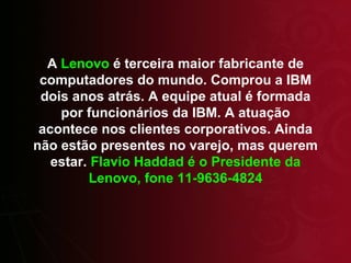 A  Lenovo  é terceira maior fabricante de computadores do mundo. Comprou a IBM dois anos atrás. A equipe atual é formada por funcionários da IBM. A atuação acontece nos clientes corporativos. Ainda não estão presentes no varejo, mas querem estar.  Flavio Haddad é o Presidente da Lenovo, fone 11-9636-4824 