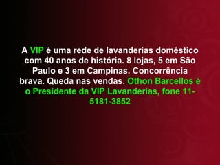 A  VIP  é uma rede de lavanderias doméstico com 40 anos de história. 8 lojas, 5 em São Paulo e 3 em Campinas. Concorrência brava. Queda nas vendas.  Othon Barcellos é o Presidente da VIP Lavanderias, fone 11-5181-3852 