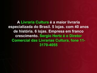 A  Livraria Cultura  é a maior livraria especializada do Brasil. 5 lojas. com 40 anos de história. 6 lojas. Empresa em franco crescimento.  Sergio Hertz é o Diretor Comercial das Livrarias Cultura, fone 11-3170-4055 