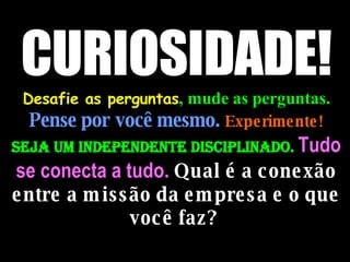 CURIOSIDADE!  Desafie as perguntas , mude as perguntas.   Pense por você mesmo.  Experimente!  Seja um independente disciplinado.  Tudo se conecta a tudo.  Qual é a conexão entre a missão da empresa e o que você faz?  