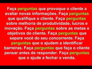 Faça  perguntas  que provoque o cliente a avaliar novas informações. Faça  perguntas  que qualifique o cliente. Faça  perguntas  sobre melhoria de produtividade, lucros e inovação. Faça  perguntas  sobre as metas e objetivos do cliente. Faça  perguntas  que separe você do seu concorrente. Faça  perguntas  que o ajudem a identificar barreiras. Faça  perguntas  que faça o cliente pensar antes de responder. Faça  perguntas  que o ajude a fechar a venda. 
