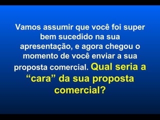 Vamos assumir que você foi super bem sucedido na sua apresentação, e agora chegou o momento de você enviar a sua proposta comercial.  Qual seria a “cara” da sua proposta comercial? 
