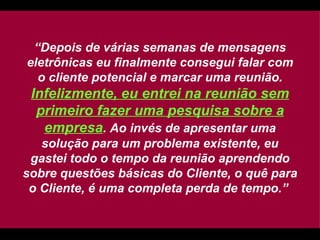 “ Depois de várias semanas de mensagens eletrônicas eu finalmente consegui falar com o cliente potencial e marcar uma reunião.  Infelizmente, eu entrei na reunião sem primeiro fazer uma pesquisa sobre a empresa . Ao invés de apresentar uma solução para um problema existente, eu gastei todo o tempo da reunião aprendendo sobre questões básicas do Cliente, o quê para o Cliente, é uma completa perda de tempo.”   