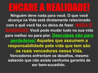 ENCARE A REALIDADE!   Ninguém deve nada para você. O que você alcança na Vida está diretamente relacionado com o quê você faz ou deixa de fazer.  NADA É SAGRADO!  Você pode mudar tudo na sua vida para melhor ou para pior.  Desculpas são para perdedores!   Aqueles que assumem a responsabilidade pela vida que tem são os reais vencedores nessa Vida.  Vencedores enfrentam os desafios, mesmo sabendo que não existe nenhuma garantia de ser bem-sucedido.  