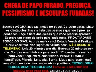 CHEGA DE PAPO FURADO, PREGUIÇA, PESSIMISMO E DESCULPAS FURADAS!  Escreva AGORA as suas metas no papel. Coloque datas. Liste os obstáculos. Faça a lista das pessoas que você precisa conhecer. Faça a lista das coisas que você precisa aprender. Escreva um plano de ação para cada meta. PROATIVIDADE TODOS OS DIAS. Acorde mais cedo! Estude Vendas! Pratique o que você fala. Não significa “Ainda não”.  NÃO ASSISTA TELEVISÃO!  Leia 20 minutos por dia. Escreva 20 minutos por dia. Compre um notebook para você!!! Encontre um mentor para você! Faça exercícios físicos. PENSE GRANDE!!! Identifique, Planeje, Leia, Aja, Sorria. Ligue para quem você ama. Cerque-se de pessoas e coisas positivas.  TECNOLOGIA! TECNOLOGIA! TECNOLOGIA!   Torne-se o MELHOR DO MUNDO onde você está.  LEIA!!! LEIA!!! LEIA!!!   VAMOS TRABALHAR PORR**!!!!  