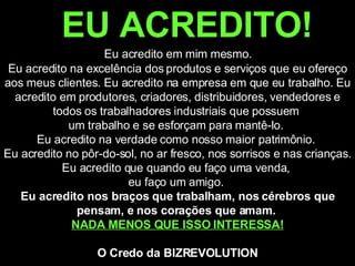 EU ACREDITO!   Eu acredito em mim mesmo.  Eu acredito na excelência dos produtos e serviços que eu ofereço aos meus clientes. Eu acredito na empresa em que eu trabalho. Eu acredito em produtores, criadores, distribuidores, vendedores e todos os trabalhadores industriais que possuem  um trabalho e se esforçam para mantê-lo.  Eu acredito na verdade como nosso maior patrimônio.  Eu acredito no pôr-do-sol, no ar fresco, nos sorrisos e nas crianças. Eu acredito que quando eu faço uma venda,  eu faço um amigo.  Eu acredito nos braços que trabalham, nos cérebros que pensam, e nos corações que amam.  NADA MENOS QUE ISSO INTERESSA! O Credo da BIZREVOLUTION 