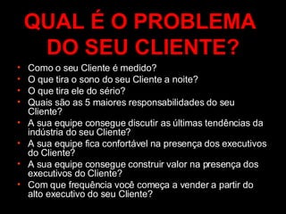 QUAL É O PROBLEMA  DO SEU CLIENTE? Como o seu Cliente é medido? O que tira o sono do seu Cliente a noite? O que tira ele do sério? Quais são as 5 maiores responsabilidades do seu Cliente? A sua equipe consegue discutir as últimas tendências da indústria do seu Cliente? A sua equipe fica confortável na presença dos executivos do Cliente? A sua equipe consegue construir valor na presença dos executivos do Cliente? Com que frequência você começa a vender a partir do alto executivo do seu Cliente? 