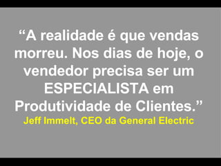 “ A realidade é que vendas morreu. Nos dias de hoje, o vendedor precisa ser um ESPECIALISTA em Produtividade de Clientes.” Jeff Immelt, CEO da General Electric 