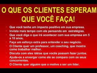O QUE OS CLIENTES ESPERAM QUE VOCÊ FAÇA!  Que você tenha um impacto positivo em sua empresa. Invista mais tempo com ele pensando em  estratégias.  Que você diga o que irá acontecer com sua empresa em 5 a 10 anos.  Faça um esforço extra para entender o seu negócio.  O Cliente quer um professor, um coaching, que mostra como trabalhar melhor. Discuta com eles idéias que vocês possam fazer juntos.  Ajude-os a enxergar como ele se compara com os seus concorrentes.  O Cliente quer alguém que o motive a ser um líder. 