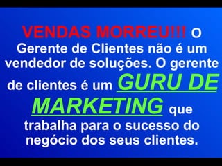 VENDAS MORREU!!!  O Gerente de Clientes não é um vendedor de soluções. O gerente de clientes é um  GURU DE MARKETING   que trabalha para o sucesso do negócio dos seus clientes. 