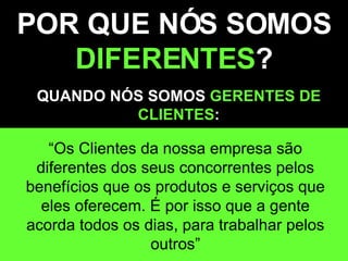 POR QUE NÓS SOMOS  DIFERENTES ? QUANDO NÓS SOMOS  GERENTES DE CLIENTES : “ Os Clientes da nossa empresa são diferentes dos seus concorrentes pelos benefícios que os produtos e serviços que eles oferecem. É por isso que a gente acorda todos os dias, para trabalhar pelos outros” 